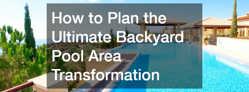 How to Plan the Ultimate Backyard Pool Area Transformation
